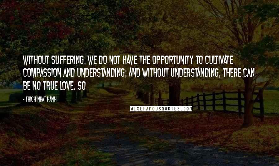 Thich Nhat Hanh Quotes: Without suffering, we do not have the opportunity to cultivate compassion and understanding; and without understanding, there can be no true love. So