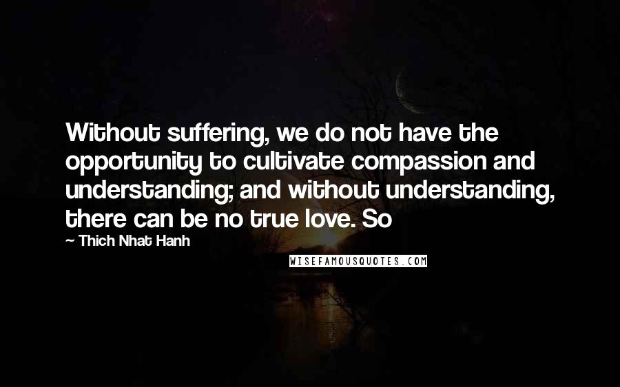 Thich Nhat Hanh Quotes: Without suffering, we do not have the opportunity to cultivate compassion and understanding; and without understanding, there can be no true love. So