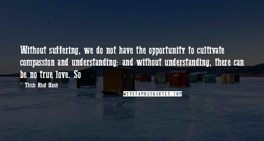 Thich Nhat Hanh Quotes: Without suffering, we do not have the opportunity to cultivate compassion and understanding; and without understanding, there can be no true love. So