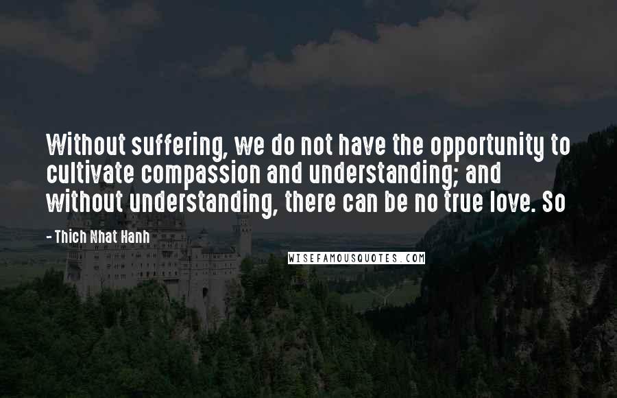Thich Nhat Hanh Quotes: Without suffering, we do not have the opportunity to cultivate compassion and understanding; and without understanding, there can be no true love. So