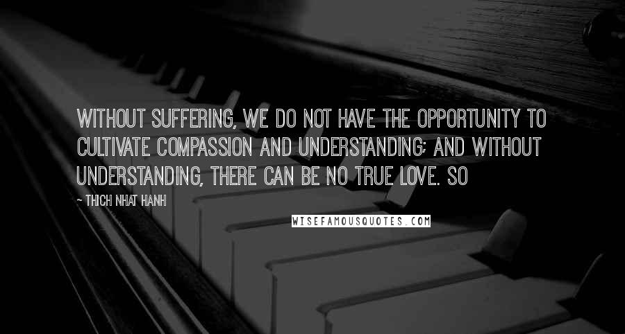 Thich Nhat Hanh Quotes: Without suffering, we do not have the opportunity to cultivate compassion and understanding; and without understanding, there can be no true love. So