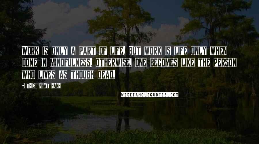 Thich Nhat Hanh Quotes: Work is only a part of life. But work is life only when done in mindfulness. Otherwise, one becomes like the person who lives as though dead.