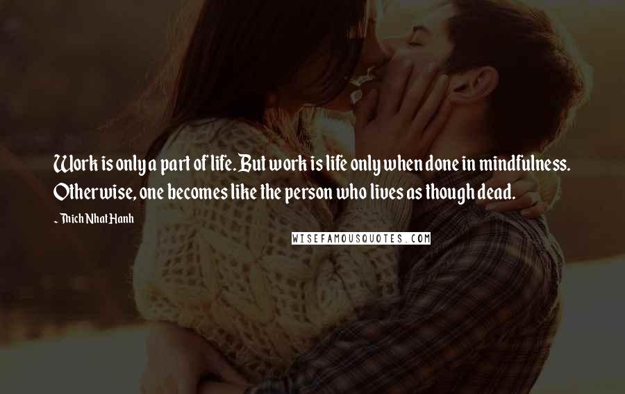 Thich Nhat Hanh Quotes: Work is only a part of life. But work is life only when done in mindfulness. Otherwise, one becomes like the person who lives as though dead.