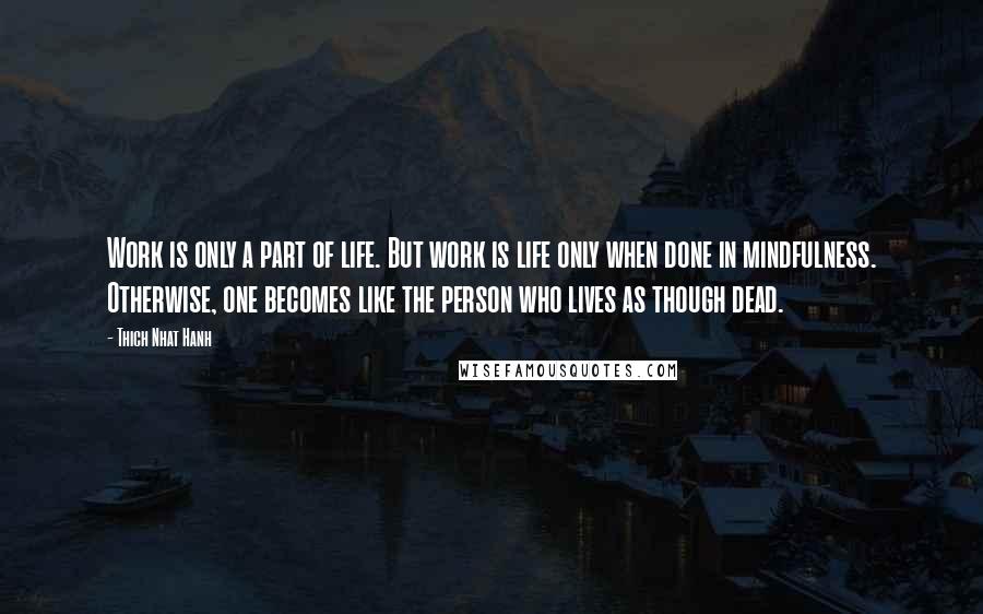 Thich Nhat Hanh Quotes: Work is only a part of life. But work is life only when done in mindfulness. Otherwise, one becomes like the person who lives as though dead.