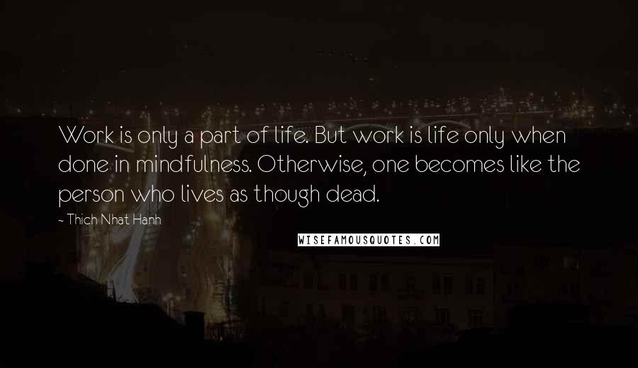 Thich Nhat Hanh Quotes: Work is only a part of life. But work is life only when done in mindfulness. Otherwise, one becomes like the person who lives as though dead.