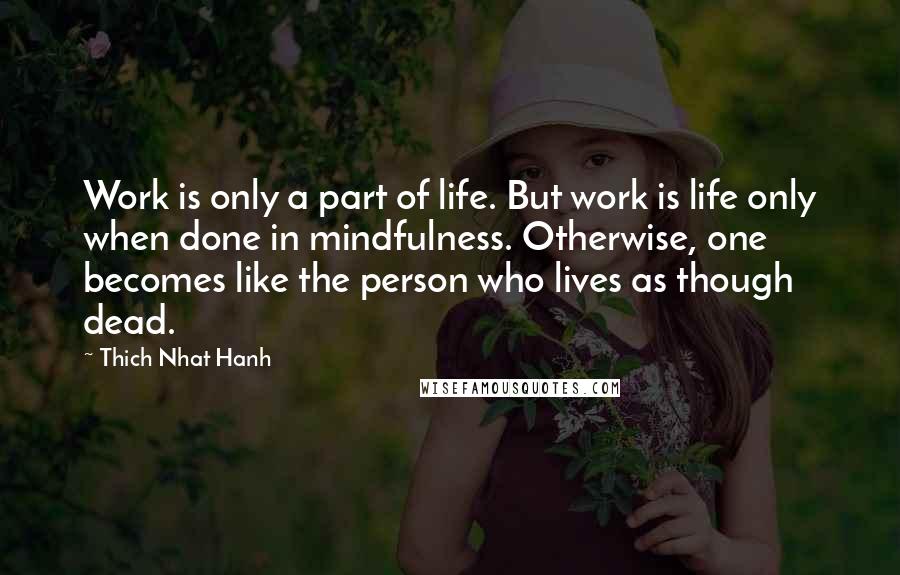 Thich Nhat Hanh Quotes: Work is only a part of life. But work is life only when done in mindfulness. Otherwise, one becomes like the person who lives as though dead.
