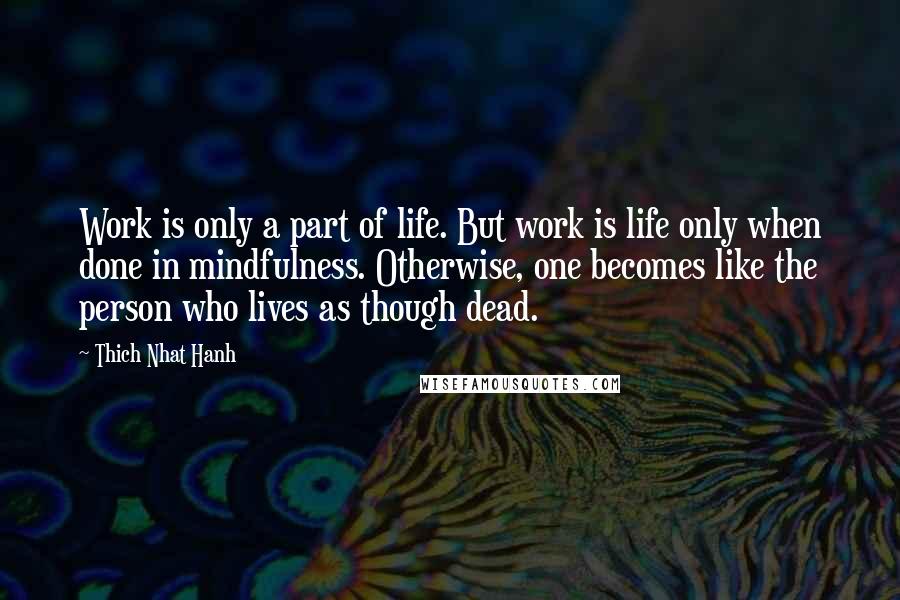 Thich Nhat Hanh Quotes: Work is only a part of life. But work is life only when done in mindfulness. Otherwise, one becomes like the person who lives as though dead.