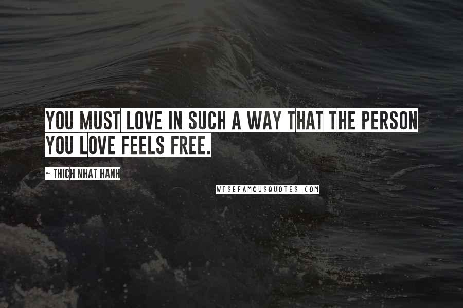 Thich Nhat Hanh Quotes: You must love in such a way that the person you love feels free.