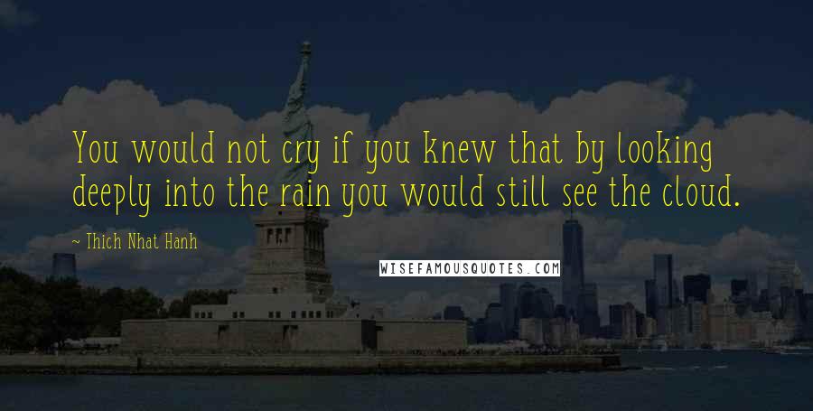 Thich Nhat Hanh Quotes: You would not cry if you knew that by looking deeply into the rain you would still see the cloud.