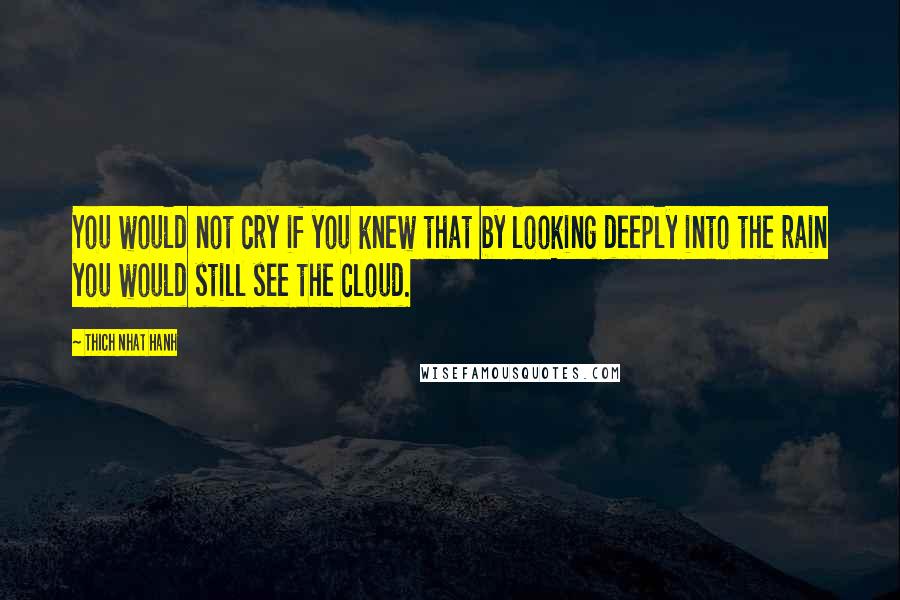 Thich Nhat Hanh Quotes: You would not cry if you knew that by looking deeply into the rain you would still see the cloud.