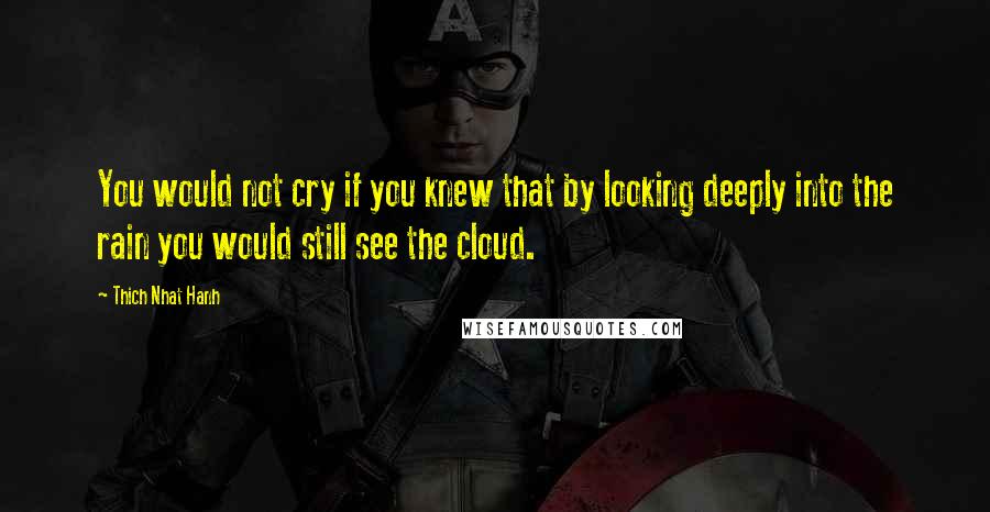 Thich Nhat Hanh Quotes: You would not cry if you knew that by looking deeply into the rain you would still see the cloud.