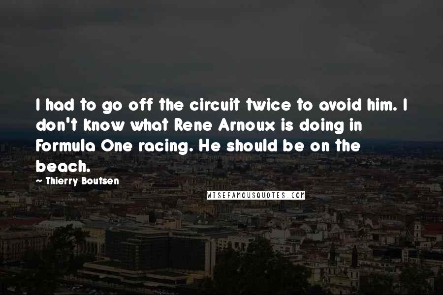 Thierry Boutsen Quotes: I had to go off the circuit twice to avoid him. I don't know what Rene Arnoux is doing in Formula One racing. He should be on the beach.