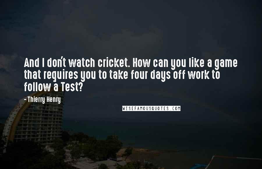 Thierry Henry Quotes: And I don't watch cricket. How can you like a game that requires you to take four days off work to follow a Test?