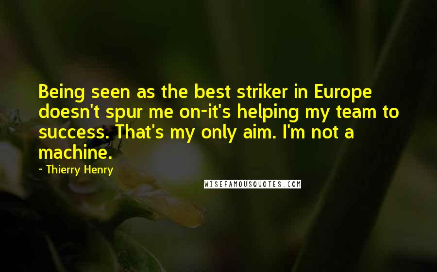 Thierry Henry Quotes: Being seen as the best striker in Europe doesn't spur me on-it's helping my team to success. That's my only aim. I'm not a machine.