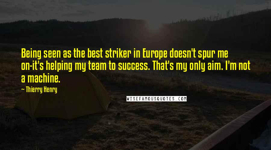 Thierry Henry Quotes: Being seen as the best striker in Europe doesn't spur me on-it's helping my team to success. That's my only aim. I'm not a machine.