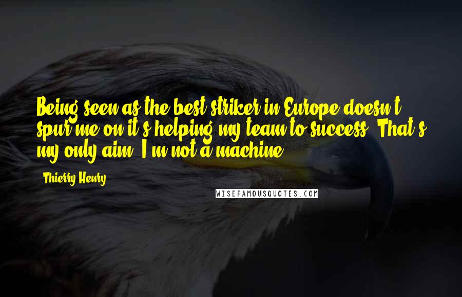 Thierry Henry Quotes: Being seen as the best striker in Europe doesn't spur me on-it's helping my team to success. That's my only aim. I'm not a machine.