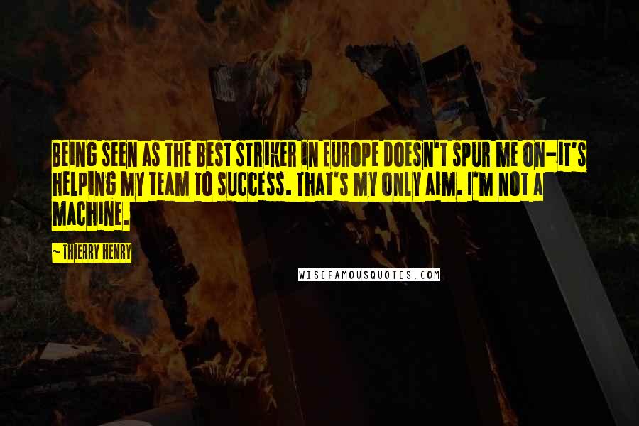 Thierry Henry Quotes: Being seen as the best striker in Europe doesn't spur me on-it's helping my team to success. That's my only aim. I'm not a machine.