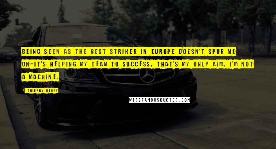Thierry Henry Quotes: Being seen as the best striker in Europe doesn't spur me on-it's helping my team to success. That's my only aim. I'm not a machine.