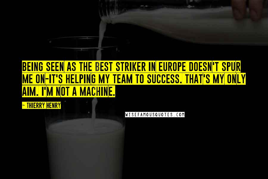 Thierry Henry Quotes: Being seen as the best striker in Europe doesn't spur me on-it's helping my team to success. That's my only aim. I'm not a machine.