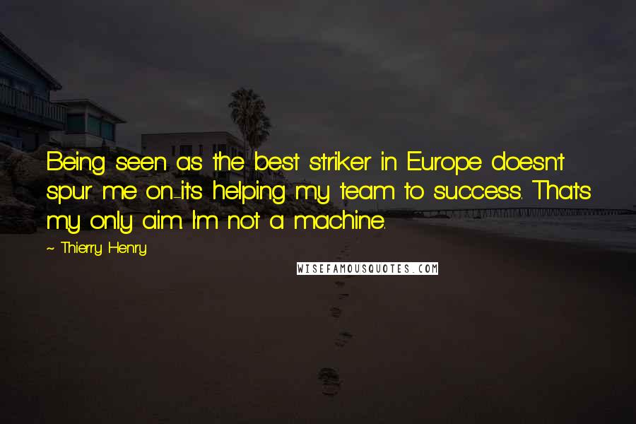 Thierry Henry Quotes: Being seen as the best striker in Europe doesn't spur me on-it's helping my team to success. That's my only aim. I'm not a machine.