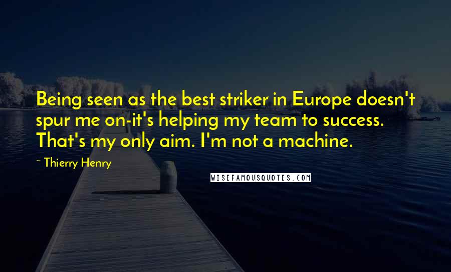 Thierry Henry Quotes: Being seen as the best striker in Europe doesn't spur me on-it's helping my team to success. That's my only aim. I'm not a machine.