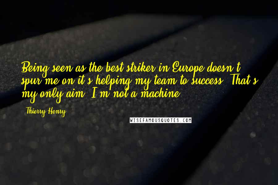 Thierry Henry Quotes: Being seen as the best striker in Europe doesn't spur me on-it's helping my team to success. That's my only aim. I'm not a machine.