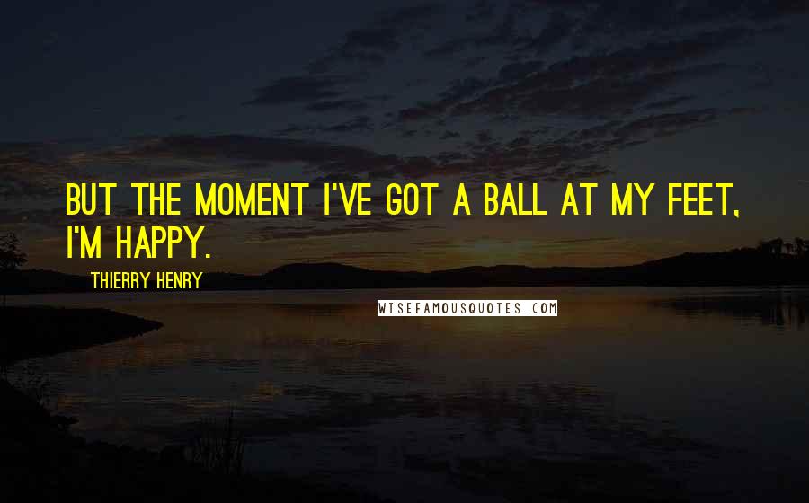 Thierry Henry Quotes: But the moment I've got a ball at my feet, I'm happy.