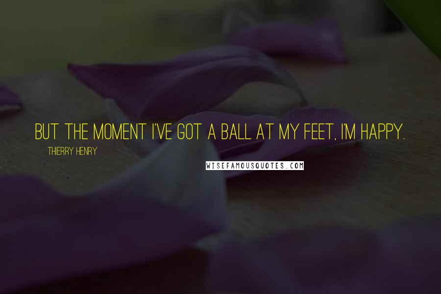Thierry Henry Quotes: But the moment I've got a ball at my feet, I'm happy.