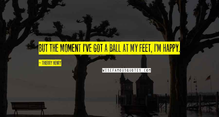 Thierry Henry Quotes: But the moment I've got a ball at my feet, I'm happy.