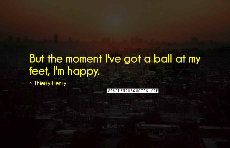 Thierry Henry Quotes: But the moment I've got a ball at my feet, I'm happy.