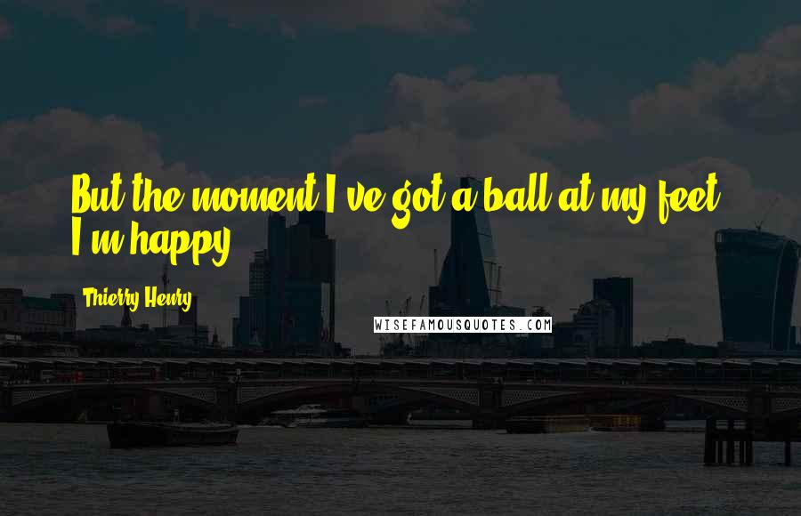 Thierry Henry Quotes: But the moment I've got a ball at my feet, I'm happy.