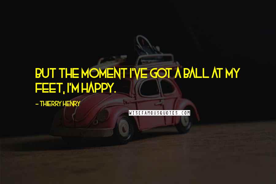 Thierry Henry Quotes: But the moment I've got a ball at my feet, I'm happy.