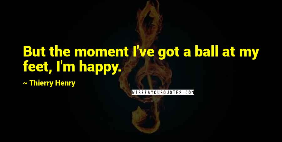 Thierry Henry Quotes: But the moment I've got a ball at my feet, I'm happy.