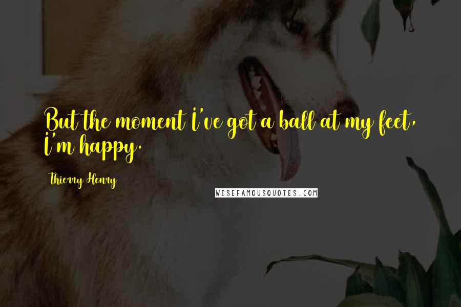 Thierry Henry Quotes: But the moment I've got a ball at my feet, I'm happy.