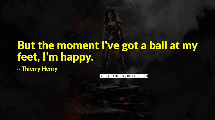 Thierry Henry Quotes: But the moment I've got a ball at my feet, I'm happy.