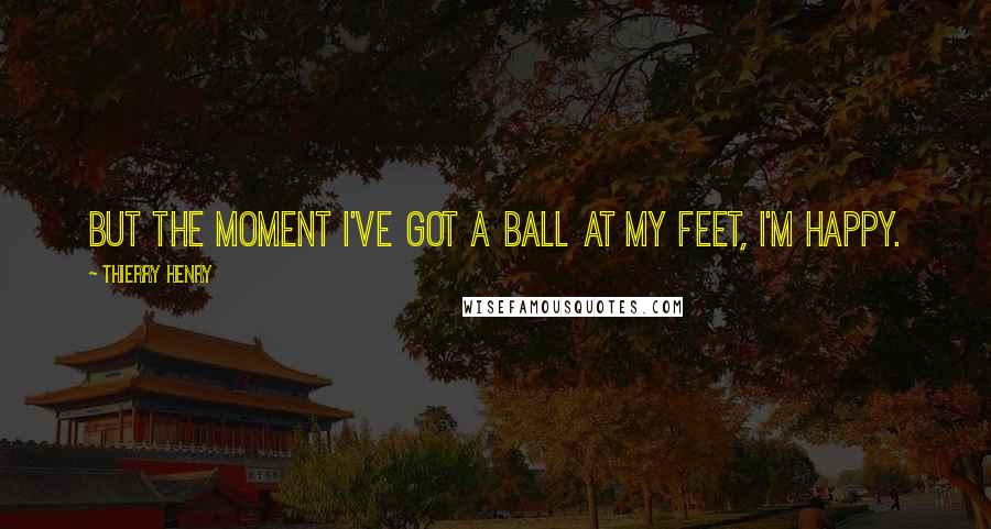 Thierry Henry Quotes: But the moment I've got a ball at my feet, I'm happy.