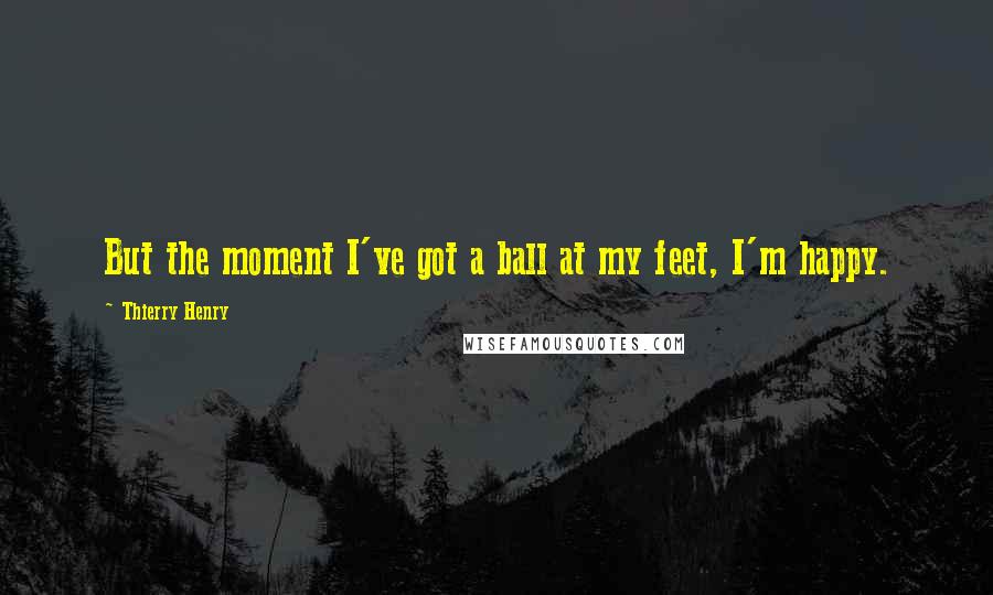 Thierry Henry Quotes: But the moment I've got a ball at my feet, I'm happy.