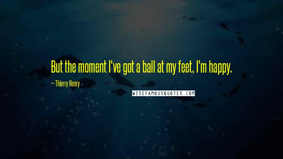 Thierry Henry Quotes: But the moment I've got a ball at my feet, I'm happy.