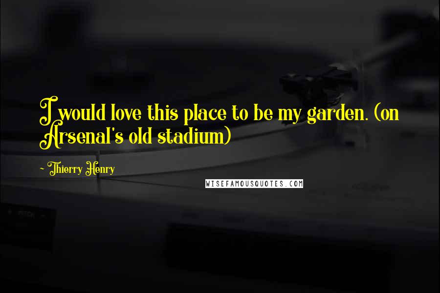 Thierry Henry Quotes: I would love this place to be my garden. (on Arsenal's old stadium)