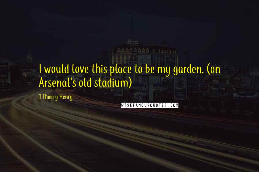 Thierry Henry Quotes: I would love this place to be my garden. (on Arsenal's old stadium)