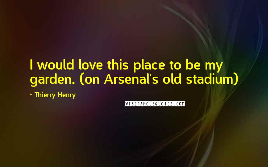 Thierry Henry Quotes: I would love this place to be my garden. (on Arsenal's old stadium)