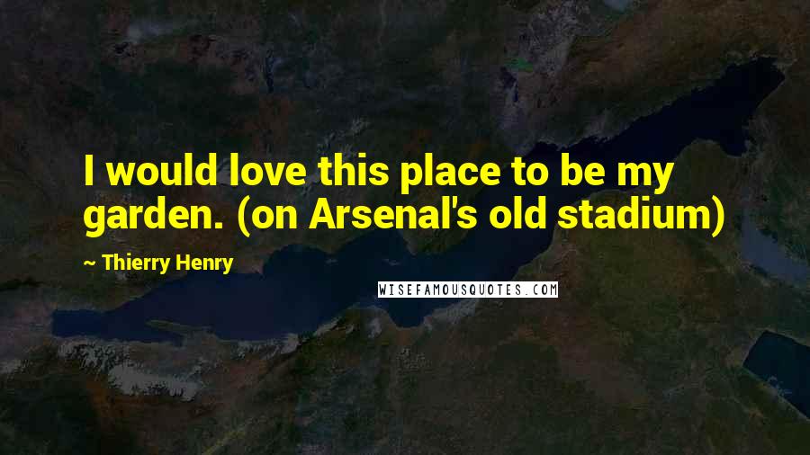 Thierry Henry Quotes: I would love this place to be my garden. (on Arsenal's old stadium)