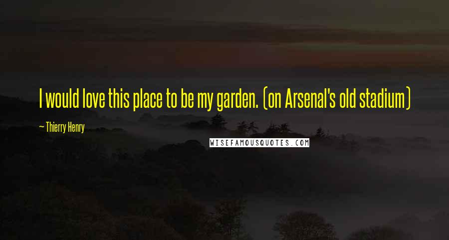 Thierry Henry Quotes: I would love this place to be my garden. (on Arsenal's old stadium)