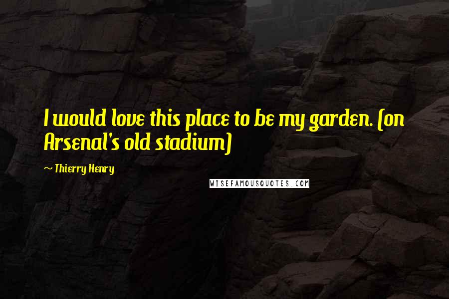 Thierry Henry Quotes: I would love this place to be my garden. (on Arsenal's old stadium)