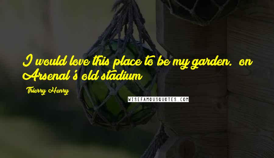 Thierry Henry Quotes: I would love this place to be my garden. (on Arsenal's old stadium)