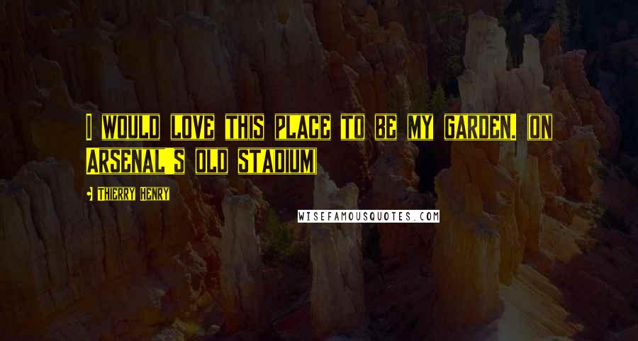 Thierry Henry Quotes: I would love this place to be my garden. (on Arsenal's old stadium)