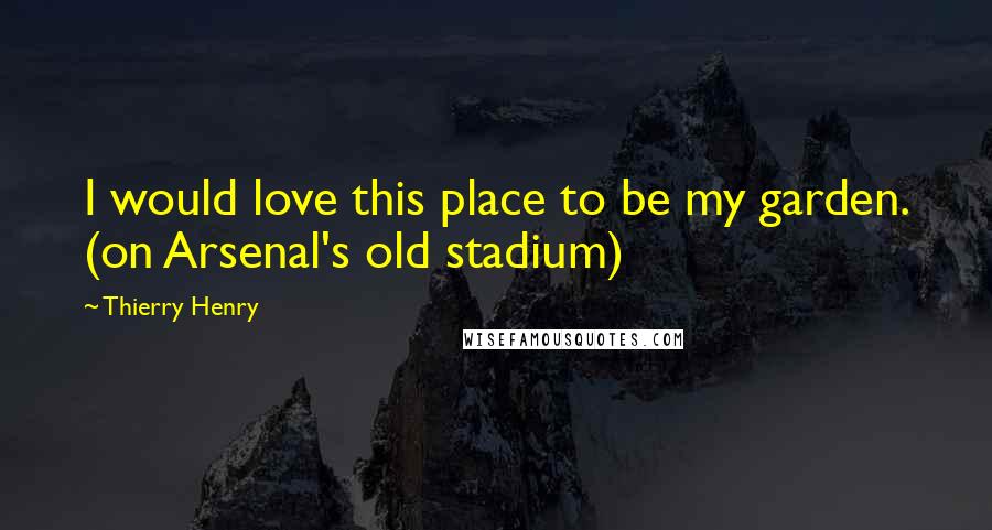 Thierry Henry Quotes: I would love this place to be my garden. (on Arsenal's old stadium)