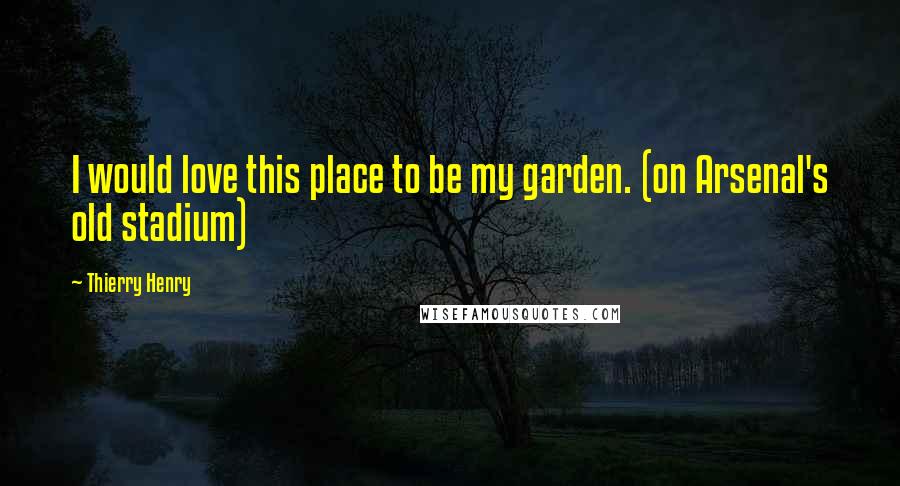 Thierry Henry Quotes: I would love this place to be my garden. (on Arsenal's old stadium)