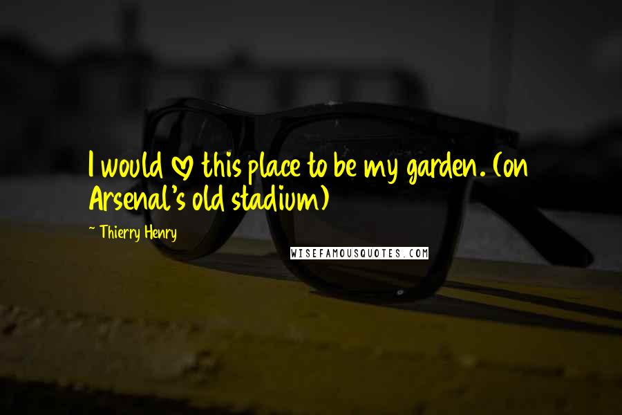 Thierry Henry Quotes: I would love this place to be my garden. (on Arsenal's old stadium)