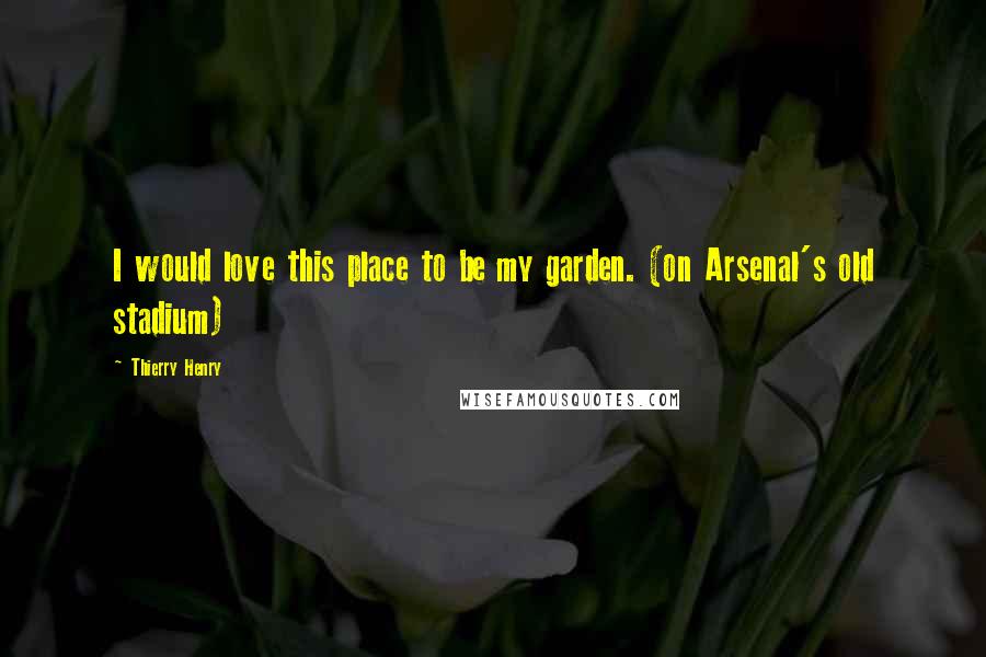 Thierry Henry Quotes: I would love this place to be my garden. (on Arsenal's old stadium)